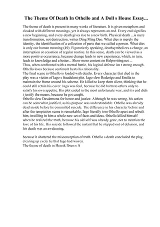 The Theme Of Death In Othello and A Doll s House Essay...
The theme of death is present in many works of literature. It is given metaphors and
cloaked with different meanings, yet it always represents an end. Every end signifies
a new beginning, and every death gives rise to a new birth. Physical death ...is mere
transformation, not destruction, writes Ding Ming Dao. What dies is merely the
identity, the identification of a collection of parts that we called a person. What dies
is only our human meaning (49). Figuratively speaking, deathsymbolizes a change, an
interruption or cessation of regular routine. In this sense, death can be viewed as a
more positive occurrence, because change leads to new experience, which, in turn,
leads to knowledge and a better... Show more content on Helpwriting.net ...
Thus, when confronted with a mental battle, his logical defense isn t strong enough.
Othello loses because sentiment beats his rationality.
The final scene in Othello is loaded with deaths. Every character that died in the
play was a victim of Iago s fraudulent plot. Iago slew Roderigo and Emilia to
maintain the frame around his scheme. He killed to keep them silent, thinking that he
could still retain his cover. Iago was foul, because he did harm to others only to
satisfy his own appetite. His plot ended in the most unfortunate way, and it s end didn
t justify the means, because he got caught.
Othello slew Desdemona for honor and justice. Although he was wrong, his action
can be somewhat justified, as his purpose was understandable. Othello was already
dead inside before he committed suicide. The difference in his character before and
after the temptation scene is remarkable. Iago literally tore Othello apart and rebuilt
him, instilling in him a whole new set of facts and ideas. Othello killed himself
when he realized the truth, because his old self was already gone, not to mention the
love of his life. His suicide followed the instant that he stepped out of delusion, and
his death was an awakening,
because it shattered the misconception of truth. Othello s death concluded the play,
clearing up every lie that Iago had woven.
The theme of death in Henrik Ibsen s A
 
