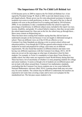 The Importance Of The No Child Left Behind Act
CCSS became active in 2009 to improve the No Child Left Behind Act: A law
signed by President George W. Bush in 2001 to provide federal money to less
privileged schools. Money given was for extra educational assistance to improve
academic test scores to reach proficiency or above. The goal of the law is that all
students will score at the proficient level in reading and math by 2014 (Fairtest,
2008). It was mandatory to take a standardized testfor the school to report the
percentages of proficiency in different subject areas; included in the report was race,
income, disability, and gender. If a school failed to improve, then they are put under
the school improvement list. Once put on the list, the school may go through these...
Show more content on Helpwriting.net ...
There has been stress coming from students saying that they did not learn or
understand concepts on the test because it was not taught or elaborated enough in
school. There are different views on if the CCSS are effective or not.
Common Core State Standards are playing a role in current school reform and
education politics. Even though the CCSS has general achievements to have every
student be on track and prepared for college, each states are on different
requirements. We also found that teachers in different districts and states were
having very different experiences with the Common Core (Karp, 2013). All 50
states are on not on the same page on what type of education is best for their
students. For example, in Texas it is mandatory to learn about Texas History in
middle school, but other states are required to teach World History during that time.
There has been a lot of uncertainty of whether it is truly preparing students for college
and career readiness. It seems as though a lot of students are on different paces and
not on track with others around them. Common Core mathematics standards,
concluding that the Common Core leaves students one or two years behind the
National Mathematics Advisory (Ibid, 2014). Learning about math may not come
easy for some students. The content may be difficult to understand, but teachers are
expected to not waste time covering a topic and to move on to prepare for the
standardized test. The fast pace causes students to be
 