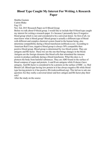 Blood Type Caught My Interest For Writing A Research
Paper
Shubha Gautam
Caitrin Blake
Eng 121
Nov 3rd, 2015 Research Paper on O Blood Group
Before we talk about O blood group. I would like to include that O blood type caught
my interest for writing a research paper. It s because I personally have O negative
blood group which is rare and considered to be a universal donor. So first of all, we
must know what is blood group? Blood group is actually a different type of blood
with different and complex chemical system found in the human being, also
determine compatibility during a blood transfusion (nzblood.co.nz). According to
American Red Cross, negative blood group is always 50% compatible then
positive blood group. Blood group is determined by two blood system. They are
antigens and Rh factor. These two are the one that brings changes in the blood.
Antigens are the foreign elements like blood cells that stimulated the immune
system to produce antibody during a blood transfusion. What this does is, it
protects the body from harmful substances. They are ABO found in the surface of
blood compose of sugar and protein. A and B are antigens while O doesn t have
antigens. And Rh factor is considered to be a protein on the surface of RBC .i.e. Red
Blood Cell. Blood type having low protein in it has always negative Rh while blood
type having protein in it has positive Rh (redcrossblood.org). This led me to ask one
question Are they really a universal donor and how antigen and Rh factor play their
role?
After the study on the source
 