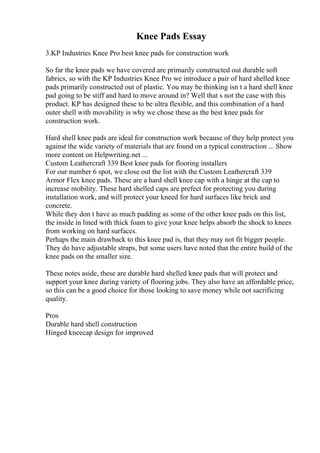Knee Pads Essay
3.KP Industries Knee Pro best knee pads for construction work
So far the knee pads we have covered are primarily constructed out durable soft
fabrics, so with the KP Industries Knee Pro we introduce a pair of hard shelled knee
pads primarily constructed out of plastic. You may be thinking isn t a hard shell knee
pad going to be stiff and hard to move around in? Well that s not the case with this
product. KP has designed these to be ultra flexible, and this combination of a hard
outer shell with movability is why we chose these as the best knee pads for
construction work.
Hard shell knee pads are ideal for construction work because of they help protect you
against the wide variety of materials that are found on a typical construction ... Show
more content on Helpwriting.net ...
Custom Leathercraft 339 Best knee pads for flooring installers
For our number 6 spot, we close out the list with the Custom Leathercraft 339
Armor Flex knee pads. These are a hard shell knee cap with a hinge at the cap to
increase mobility. These hard shelled caps are prefect for protecting you during
installation work, and will protect your kneed for hard surfaces like brick and
concrete.
While they don t have as much padding as some of the other knee pads on this list,
the inside in lined with thick foam to give your knee helps absorb the shock to knees
from working on hard surfaces.
Perhaps the main drawback to this knee pad is, that they may not fit bigger people.
They do have adjustable straps, but some users have noted that the entire build of the
knee pads on the smaller size.
These notes aside, these are durable hard shelled knee pads that will protect and
support your knee during variety of flooring jobs. They also have an affordable price,
so this can be a good choice for those looking to save money while not sacrificing
quality.
Pros
Durable hard shell construction
Hinged kneecap design for improved
 