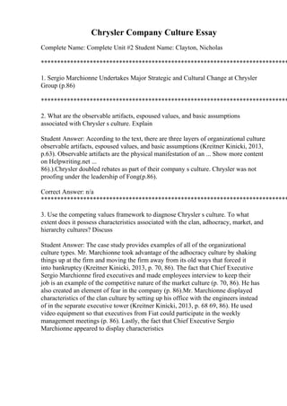 Chrysler Company Culture Essay
Complete Name: Complete Unit #2 Student Name: Clayton, Nicholas
****************************************************************************
1. Sergio Marchionne Undertakes Major Strategic and Cultural Change at Chrysler
Group (p.86)
****************************************************************************
2. What are the observable artifacts, espoused values, and basic assumptions
associated with Chrysler s culture. Explain
Student Answer: According to the text, there are three layers of organizational culture:
observable artifacts, espoused values, and basic assumptions (Kreitner Kinicki, 2013,
p.63). Observable artifacts are the physical manifestation of an ... Show more content
on Helpwriting.net ...
86).).Chrysler doubled rebates as part of their company s culture. Chrysler was not
proofing under the leadership of Fong(p.86).
Correct Answer: n/a
****************************************************************************
3. Use the competing values framework to diagnose Chrysler s culture. To what
extent does it possess characteristics associated with the clan, adhocracy, market, and
hierarchy cultures? Discuss
Student Answer: The case study provides examples of all of the organizational
culture types. Mr. Marchionne took advantage of the adhocracy culture by shaking
things up at the firm and moving the firm away from its old ways that forced it
into bankruptcy (Kreitner Kinicki, 2013, p. 70, 86). The fact that Chief Executive
Sergio Marchionne fired executives and made employees interview to keep their
job is an example of the competitive nature of the market culture (p. 70, 86). He has
also created an element of fear in the company (p. 86).Mr. Marchionne displayed
characteristics of the clan culture by setting up his office with the engineers instead
of in the separate executive tower (Kreitner Kinicki, 2013, p. 68 69, 86). He used
video equipment so that executives from Fiat could participate in the weekly
management meetings (p. 86). Lastly, the fact that Chief Executive Sergio
Marchionne appeared to display characteristics
 