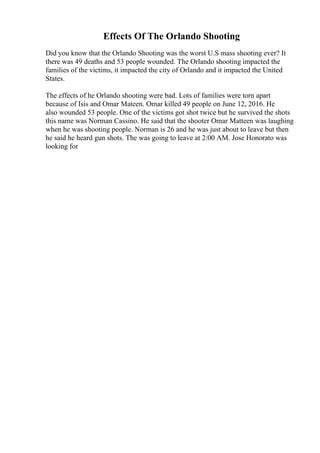 Effects Of The Orlando Shooting
Did you know that the Orlando Shooting was the worst U.S mass shooting ever? It
there was 49 deaths and 53 people wounded. The Orlando shooting impacted the
families of the victims, it impacted the city of Orlando and it impacted the United
States.
The effects of he Orlando shooting were bad. Lots of families were torn apart
because of Isis and Omar Mateen. Omar killed 49 people on June 12, 2016. He
also wounded 53 people. One of the victims got shot twice but he survived the shots
this name was Norman Cassino. He said that the shooter Omar Matteen was laughing
when he was shooting people. Norman is 26 and he was just about to leave but then
he said he heard gun shots. The was going to leave at 2:00 AM. Jose Honorato was
looking for
 