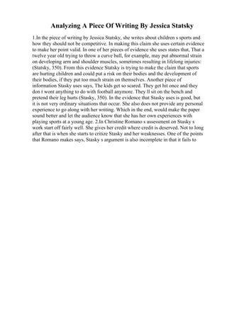 Analyzing A Piece Of Writing By Jessica Statsky
1.In the piece of writing by Jessica Statsky, she writes about children s sports and
how they should not be competitive. In making this claim she uses certain evidence
to make her point valid. In one of her pieces of evidence she uses states that, That a
twelve year old trying to throw a curve ball, for example, may put abnormal strain
on developing arm and shoulder muscles, sometimes resulting in lifelong injuries:
(Statsky, 350). From this evidence Statsky is trying to make the claim that sports
are hurting children and could put a risk on their bodies and the development of
their bodies, if they put too much strain on themselves. Another piece of
information Stasky uses says, The kids get so scared. They get hit once and they
don t wont anything to do with football anymore. They ll sit on the bench and
pretend their leg hurts (Stasky, 350). In the evidence that Stasky uses is good, but
it is not very ordinary situations that occur. She also does not provide any personal
experience to go along with her writing. Which in the end, would make the paper
sound better and let the audience know that she has her own experiences with
playing sports at a young age. 2.In Christine Romano s assessment on Stasky s
work start off fairly well. She gives her credit where credit is deserved. Not to long
after that is when she starts to critize Stasky and her weaknesses. One of the points
that Romano makes says, Stasky s argument is also incomplete in that it fails to
 