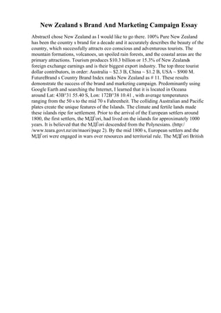 New Zealand s Brand And Marketing Campaign Essay
AbstractI chose New Zealand as I would like to go there. 100% Pure New Zealand
has been the country s brand for a decade and it accurately describes the beauty of the
country, which successfully attracts eco conscious and adventurous tourists. The
mountain formations, volcanoes, un spoiled rain forests, and the coastal areas are the
primary attractions. Tourism produces $10.3 billion or 15.3% of New Zealands
foreign exchange earnings and is their biggest export industry. The top three tourist
dollar contributors, in order: Australia ~ $2.3 B, China ~ $1.2 B, USA ~ $900 M.
FutureBrand s Country Brand Index ranks New Zealand as # 11. These results
demonstrate the success of the brand and marketing campaign. Predominantly using
Google Earth and searching the Internet, I learned that it is located in Oceana
around Lat: 43В°31 55.40 S, Lon: 172В°38 10.41 , with average temperatures
ranging from the 50 s to the mid 70 s Fahrenheit. The colliding Australian and Pacific
plates create the unique features of the Islands. The climate and fertile lands made
these islands ripe for settlement. Prior to the arrival of the European settlers around
1800, the first settlers, the MДЃori, had lived on the islands for approximately 1000
years. It is believed that the MДЃori descended from the Polynesians. (http:/
/www.teara.govt.nz/en/maori/page 2). By the mid 1800 s, European settlers and the
MДЃori were engaged in wars over resources and territorial rule. The MДЃori British
 