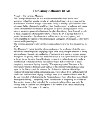 The Carnegie Museum Of Art
Project 1: The Carnegie Museum
The Carnegie Museum of Art was a museum created to focus on the art of
tomorrow rather than already popular art and artists of today. A necessary part for
that dream of Andrew Carnegie to become a reality is having a place to house these
art pieces. While of course he could have just found an empty warehouse and placed
all the art there that would neither have given the pieces of art justice nor would
anyone want there personal collection to be placed on display there. Instead, in order
to have a successful art museum you have to house the art in a place that does it
justice. Museums heavily rely on their architecture to accurately portray and
supplement the showpieces within the museum. Carnegie s art museum ... Show more
content on Helpwriting.net ...
The openness causing you to want to explore and discover what this museum has to
offer.
(See Diagram 1) Going from the intense darkness of the walls and tile in the space
beforehand to the bright and engagingly light room once you open the door is a very
intense chance. It creates an awakening of excitement and alertness in your journey
throughout the gallery. While this transition is nice in this aspect that it awakens you
to the art its not the most desirable simply because it is rather drastic and can be a
little to much to handle for those with sensitive eyes that need to wait to adjust
completely to the new lighting intensity. When you step out of this room to the
photography room on the right your feelings within the surrounding change once
again. In the first room of the museum the tile is white and thus reflects light,
creating yet more light in the surrounding area. The walls go from light and colorful
shades to a medium tinted of gray creating a more plain mood within the room. In
the side room full of photography the flooring changes from white large stone tiles to
wood panel flooring. The opening to this second room is an opening the wall rather
than another doorway but instead of the opening stretching all the way up to the
ceiling, there is a thinner horizontal plank at the top that is an almost metallically
aluminum color. The space is divided up
 