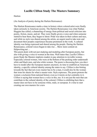 Lucille Clifton Study The Masters Summary
Harlem
(An Analysis of poetry during the Harlem Renissance)
The Harlem Renaissance marks a time in history where colored artist were finally
taken seriously in American society. The Harlem Renaissance was what Nathan
Huggins has called, a channeling of energy from political and social criticism into
poetry, fiction, music, and art. They were finally given a voice and when someone
started to hear them, they began to shout. Pride was taken in their culture and race,
and while no style was shared among the artists, an urgent need to take note and
document their peoples experiences became prominent in the work. A cultural
identity was being expressed and shared among the people. During the Harlem
Renaissance, colored voices began to take rise ... Show more content on
Helpwriting.net ...
This poem deals with not just studying and modeling after European poetry, but
also with giving a voice to women at the time. Wall states that, Lucille Clifton s
poem Study the Masters implores readers to pay attention to invisible women.
Especially colored women, who were at the bottom of the pecking order underneath
white and black men, and also white women. The poem is discussing how you don t
have to model after the European masters anymore, its time to establish an American
identity, a specific cultural identity among the states to say. Clifton is also hinting
towards the fact that not every master has to be a man, it could also be the woman
that irons his sheets for when a master rests. Style expresses, The poem protests the
women s exclusion from national history even as it insists on her centrality to it.
Clifton is saying that women have a voice in this, too. It is not just the men that can
contribute to the cultural identity of the colored. Clifton is exhibiting here that a
master does not have to be someone white, male, or european. It s time to start
creating our own masters for a new
 