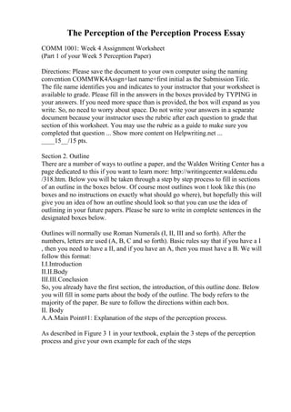 The Perception of the Perception Process Essay
COMM 1001: Week 4 Assignment Worksheet
(Part 1 of your Week 5 Perception Paper)
Directions: Please save the document to your own computer using the naming
convention COMMWK4Assgn+last name+first initial as the Submission Title.
The file name identifies you and indicates to your instructor that your worksheet is
available to grade. Please fill in the answers in the boxes provided by TYPING in
your answers. If you need more space than is provided, the box will expand as you
write. So, no need to worry about space. Do not write your answers in a separate
document because your instructor uses the rubric after each question to grade that
section of this worksheet. You may use the rubric as a guide to make sure you
completed that question ... Show more content on Helpwriting.net ...
____15__/15 pts.
Section 2. Outline
There are a number of ways to outline a paper, and the Walden Writing Center has a
page dedicated to this if you want to learn more: http://writingcenter.waldenu.edu
/318.htm. Below you will be taken through a step by step process to fill in sections
of an outline in the boxes below. Of course most outlines won t look like this (no
boxes and no instructions on exactly what should go where), but hopefully this will
give you an idea of how an outline should look so that you can use the idea of
outlining in your future papers. Please be sure to write in complete sentences in the
designated boxes below.
Outlines will normally use Roman Numerals (I, II, III and so forth). After the
numbers, letters are used (A, B, C and so forth). Basic rules say that if you have a I
, then you need to have a II, and if you have an A, then you must have a B. We will
follow this format:
I.I.Introduction
II.II.Body
III.III.Conclusion
So, you already have the first section, the introduction, of this outline done. Below
you will fill in some parts about the body of the outline. The body refers to the
majority of the paper. Be sure to follow the directions within each box.
II. Body
A.A.Main Point#1: Explanation of the steps of the perception process.
As described in Figure 3 1 in your textbook, explain the 3 steps of the perception
process and give your own example for each of the steps
 