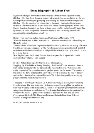 Essay Biography of Robert Frost
Rightly or wrongly, Robert Frost has achieved a reputation as a poet of nature...
(Gerber 155). Yes, Frost does use imagery of nature in his poems, but to say he is a
nature poet is distorting his poetry by overlooking the poem s darker complexions
(Gerber 155). An aspect of his poems that is frequently overlooked is the main
character s internal conflict. In The Road Not Taken and Stopping By Woods On A
Snowy Evening characters are faced with an inner conflict metaphorically described
by nature. In these two poems Frost uses nature to hide the reality of how self
conscious the main character actually is.
Robert Frost was born in San Francisco, California on March 26, 1874.
When his father died in 1885 he moved to ... Show more content on Helpwriting.net ...
He spoke in the
Yankee idioms of the New England area (Michalowski). Mention the poetry of Robert
Frost to anyone...and images of idyllic New England scenes come to mind: cobbled
streets that shine in the moonlight, a sleigh ride in winter woods... (De Fusco 13) but
he is more than a
New England poet: he is more than an American poet; he is a poet who can be
understood anywhere... (Van Doren).
In all of Robert Frost s poetry there is a use of metaphor.
Stopping By Woods On A Snowy Evening ...is about self consciousness...about a
man turned from nature by the demands of a man made world (Wakefield). The
major problem of the poem is why the speaker pauses by the woods. The answer is
the lure of the dark, impenetrable, snow filled woods is at once the lure of beauty
and the lure of death (Sweeny and Lindroth 52). All of these problems are taking
place within the main characters head.
The scene of Stopping By Woods On A Snowy Evening is a cold, snowy evening
in early winter. The man in the story is looking around his neighbor s woods with
his horse (Sweeny and Lindroth 50). As soon as the poem begins there are conflicts
set up in the first and second stanzas. The first conflict is between the poet and the
owner of the woods [...] the second conflict is between the poet and his horse
(Sweeny and Lindroth 51). These conflicts are all divided into three different
sections of the poem (De Fusco 93).
In the first section, a man is in the
 