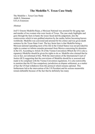 The Medellin V. Texas Case Study
The Medellin v. Texas Case Study
Adith S. Sitaraman
UCLA Extension
Abstract
JosГ© Ernesto Medellin Rojas, a Mexican National was arrested for the gang rape
and murder of two women who were locals of Texas. The case study highlights and
goes through the facts in hand, the issues faced and the judgement, also the
controversies which in turn grabbed attention by the media, before becoming known
worldwide. Medellin was convicted and arrested for his crimes and was given death
sentence by the Texas State Court. The key factor here is that Medellin being a
Mexican national (spending most of his life in the United States) was not provided his
rights to contact or inform consular personnel from Mexico concerning his detention
in the US. According to Article 36 of the Vienna Convention (Which the US is also a
signatory) Medellin should be given his rights to do so. Medellin also claimed that he
was in fact, not informed of this. With the intervention of the International Court of
Justice (ICJ) suggesting that the convictions of Medellin should be re assessed and
made to be compliant with the Vienna Convention regulations. It is also noteworthy
to mention that the ICJ has compulsory jurisdiction on dispute settlement, as a matter
of fact the US had withdrawn from this protocol which remains optional. This
furthermore led to the intervention of the US President and his actions meanwhile
remain debatable because of the fact that he definitely has many
 