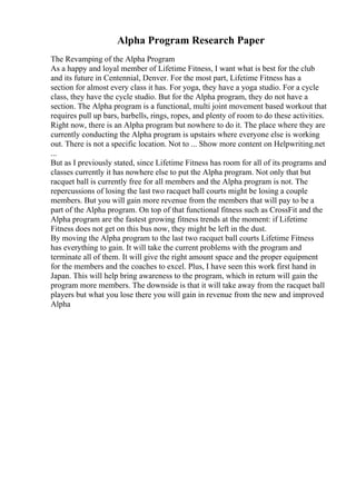 Alpha Program Research Paper
The Revamping of the Alpha Program
As a happy and loyal member of Lifetime Fitness, I want what is best for the club
and its future in Centennial, Denver. For the most part, Lifetime Fitness has a
section for almost every class it has. For yoga, they have a yoga studio. For a cycle
class, they have the cycle studio. But for the Alpha program, they do not have a
section. The Alpha program is a functional, multi joint movement based workout that
requires pull up bars, barbells, rings, ropes, and plenty of room to do these activities.
Right now, there is an Alpha program but nowhere to do it. The place where they are
currently conducting the Alpha program is upstairs where everyone else is working
out. There is not a specific location. Not to ... Show more content on Helpwriting.net
...
But as I previously stated, since Lifetime Fitness has room for all of its programs and
classes currently it has nowhere else to put the Alpha program. Not only that but
racquet ball is currently free for all members and the Alpha program is not. The
repercussions of losing the last two racquet ball courts might be losing a couple
members. But you will gain more revenue from the members that will pay to be a
part of the Alpha program. On top of that functional fitness such as CrossFit and the
Alpha program are the fastest growing fitness trends at the moment: if Lifetime
Fitness does not get on this bus now, they might be left in the dust.
By moving the Alpha program to the last two racquet ball courts Lifetime Fitness
has everything to gain. It will take the current problems with the program and
terminate all of them. It will give the right amount space and the proper equipment
for the members and the coaches to excel. Plus, I have seen this work first hand in
Japan. This will help bring awareness to the program, which in return will gain the
program more members. The downside is that it will take away from the racquet ball
players but what you lose there you will gain in revenue from the new and improved
Alpha
 