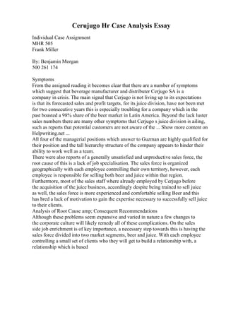 Cerujugo Hr Case Analysis Essay
Individual Case Assignment
MHR 505
Frank Miller
By: Benjamin Morgan
500 261 174
Symptoms
From the assigned reading it becomes clear that there are a number of symptoms
which suggest that beverage manufacturer and distributer Cerjugo SA is a
company in crisis. The main signal that Cerjugo is not living up to its expectations
is that its forecasted sales and profit targets, for its juice division, have not been met
for two consecutive years this is especially troubling for a company which in the
past boasted a 98% share of the beer market in Latin America. Beyond the lack luster
sales numbers there are many other symptoms that Cerjugo s juice division is ailing,
such as reports that potential customers are not aware of the ... Show more content on
Helpwriting.net ...
All four of the managerial positions which answer to Guzman are highly qualified for
their position and the tall hierarchy structure of the company appears to hinder their
ability to work well as a team.
There were also reports of a generally unsatisfied and unproductive sales force, the
root cause of this is a lack of job specialisation. The sales force is organized
geographically with each employee controlling their own territory, however, each
employee is responsible for selling both beer and juice within that region.
Furthermore, most of the sales staff where already employed by Cerjugo before
the acquisition of the juice business, accordingly despite being trained to sell juice
as well, the sales force is more experienced and comfortable selling Beer and this
has bred a lack of motivation to gain the expertise necessary to successfully sell juice
to their clients.
Analysis of Root Cause amp; Consequent Recommendations
Although these problems seem expansive and varied in nature a few changes to
the corporate culture will likely remedy all of these complications. On the sales
side job enrichment is of key importance, a necessary step towards this is having the
sales force divided into two market segments, beer and juice. With each employee
controlling a small set of clients who they will get to build a relationship with, a
relationship which is based
 
