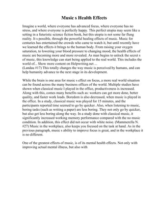 Music s Health Effects
Imagine a world, where everyone has advanced focus, where everyone has no
stress, and where everyone is perfectly happy. This perfect utopia may seem like a
setting in a futuristic science fiction book, but this utopia is not some far flung
reality. It s possible, through the powerful healing effects of music. Music for
centuries has entertained the crowds who came to watch it, but until recently have
we learned the effects it brings to the human body. From raising your oxygen
saturation, to lowering your blood pressure to changing mood, the health effects of
music are becoming more and more revealed. As man begins to unlock the secret s
of music, this knowledge can start being applied to the real world. This includes the
world of... Show more content on Helpwriting.net ...
(Landau #17) This totally changes the way music is perceived by humans, and can
help humanity advance to the next stage in its development.
While the brain is one area for music s effect on focus, a more real world situation
can be found across the many business offices of the world. Multiple studies have
shown when classical music I played in the office, productiveness is increased.
Along with this, comes many benefits such as: workers can get more done, better
quality, and faster work loads. Boredom is also decreased, when music is played in
the office. In a study, classical music was played for 15 minutes, and the
participants reported time seemed to go by quicker. Also, when listening to music,
boring tasks (such as writing a paper) are less boring. They not only go by quicker,
but also get less boring along the way. In a study done with classical music, it
significantly increased working memory performance compared with the no music
condition. In addition, this effect did not occur with white noise. (Mammerella N.
#27) Music in the workplace, also keeps you focused on the task at hand. As in the
previous paragraph, music s ability to improve focus is great, and in the workplace it
is no different.
One of the greatest effects of music, is of its mental health effects. Not only with
improving actual mental illness, but also with
 