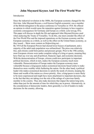 John Maynard Keynes And The First World War
Introduction
Since the industrial revolution in the 1800s, the European economy changed for the
first time. John Maynard Keynes, a well known English economist, was a member
of the British delegation to the peace conference in Versailles in 1918. He offered
an opinion in which would cause the reparation against Germany to have negative
economic consequences for Germany and Europe as a whole. [cite text pg 341].
This paper will discuss in depth the life and approach John Maynard Keynes used
when analyzing the Treaty of Versailles. To do this, one must consider the effect of
the First World War and the imposed reparations on the German economy and the
European economy as a whole, as well as the effect on the United States economy, as
they issued ... Show more content on Helpwriting.net ...
By 1914 all the European Powers had elected lower houses of parliament, and a
majority of the adult male population was enfranchised. The press was relatively
free, and citizens could form parties and pressure groups. Prior to the 19th century,
most European citizens were under complete ruling of a king or queen, meaning they
have final say over any and all political, financial, legal, and economic decisions.
With the democratization of Europe, citizens could now participate in important
political decisions, which in turn, makes the European economy much more
vulnerable. Democratization of Europe makes the European economy more
vulnerable because a king/queen makes economical decisions based solely to make
themselves more wealthy while furthering the nation. On the other hand, a political
leader who makes economical decisions to satisfy the needs of citizens, keeping the
future and wealth of the nation as a lower priority. Also, a king/queen is more likely
to be more experienced and might have more attachment to important decisions, due
to the fact that they are taking over the role of the rulings of a previous family
member in the country. They also make decisions that impact the nation long term,
rather than just for the amount of time for which they are in power. Alternatively, in
the consideration of democratic leaders, there generally is a lot of leaders to make
decisions for the country, allowing
 