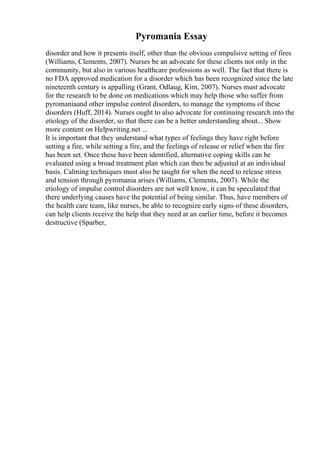 Pyromania Essay
disorder and how it presents itself, other than the obvious compulsive setting of fires
(Williams, Clements, 2007). Nurses be an advocate for these clients not only in the
community, but also in various healthcare professions as well. The fact that there is
no FDA approved medication for a disorder which has been recognized since the late
nineteenth century is appalling (Grant, Odlaug, Kim, 2007). Nurses must advocate
for the research to be done on medications which may help those who suffer from
pyromaniaand other impulse control disorders, to manage the symptoms of these
disorders (Huff, 2014). Nurses ought to also advocate for continuing research into the
etiology of the disorder, so that there can be a better understanding about... Show
more content on Helpwriting.net ...
It is important that they understand what types of feelings they have right before
setting a fire, while setting a fire, and the feelings of release or relief when the fire
has been set. Once these have been identified, alternative coping skills can be
evaluated using a broad treatment plan which can then be adjusted at an individual
basis. Calming techniques must also be taught for when the need to release stress
and tension through pyromania arises (Williams, Clements, 2007). While the
etiology of impulse control disorders are not well know, it can be speculated that
there underlying causes have the potential of being similar. Thus, have members of
the health care team, like nurses, be able to recognize early signs of these disorders,
can help clients receive the help that they need at an earlier time, before it becomes
destructive (Sparber,
 