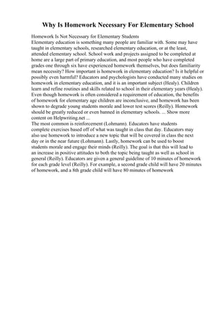 Why Is Homework Necessary For Elementary School
Homework Is Not Necessary for Elementary Students
Elementary education is something many people are familiar with. Some may have
taught in elementary schools, researched elementary education, or at the least,
attended elementary school. School work and projects assigned to be completed at
home are a large part of primary education, and most people who have completed
grades one through six have experienced homework themselves, but does familiarity
mean necessity? How important is homework in elementary education? Is it helpful or
possibly even harmful? Educators and psychologists have conducted many studies on
homework in elementary education, and it is an important subject (Healy). Children
learn and refine routines and skills related to school in their elementary years (Healy).
Even though homework is often considered a requirement of education, the benefits
of homework for elementary age children are inconclusive, and homework has been
shown to degrade young students morale and lower test scores (Reilly). Homework
should be greatly reduced or even banned in elementary schools. ... Show more
content on Helpwriting.net ...
The most common is reinforcement (Lohmann). Educators have students
complete exercises based off of what was taught in class that day. Educators may
also use homework to introduce a new topic that will be covered in class the next
day or in the near future (Lohmann). Lastly, homework can be used to boost
students morale and engage their minds (Reilly). The goal is that this will lead to
an increase in positive attitudes to both the topic being taught as well as school in
general (Reilly). Educators are given a general guideline of 10 minutes of homework
for each grade level (Reilly). For example, a second grade child will have 20 minutes
of homework, and a 8th grade child will have 80 minutes of homework
 