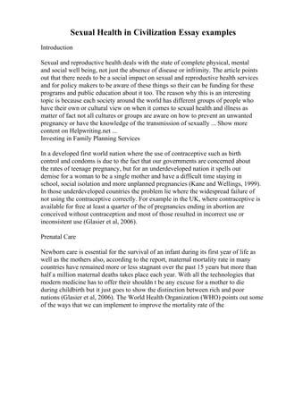 Sexual Health in Civilization Essay examples
Introduction
Sexual and reproductive health deals with the state of complete physical, mental
and social well being, not just the absence of disease or infrimity. The article points
out that there needs to be a social impact on sexual and reproductive health services
and for policy makers to be aware of these things so their can be funding for these
programs and public education about it too. The reason why this is an interesting
topic is because each society around the world has different groups of people who
have their own or cultural view on when it comes to sexual health and illness as
matter of fact not all cultures or groups are aware on how to prevent an unwanted
pregnancy or have the knowledge of the transmission of sexually ... Show more
content on Helpwriting.net ...
Investing in Family Planning Services
In a developed first world nation where the use of contraceptive such as birth
control and condoms is due to the fact that our governments are concerned about
the rates of teenage pregnancy, but for an underdeveloped nation it spells out
demise for a woman to be a single mother and have a difficult time staying in
school, social isolation and more unplanned pregnancies (Kane and Wellings, 1999).
In those underdeveloped countries the problem lie where the widespread failure of
not using the contraceptive correctly. For example in the UK, where contraceptive is
available for free at least a quarter of the of pregnancies ending in abortion are
conceived without contraception and most of those resulted in incorrect use or
inconsistent use (Glasier et al, 2006).
Prenatal Care
Newborn care is essential for the survival of an infant during its first year of life as
well as the mothers also, according to the report, maternal mortality rate in many
countries have remained more or less stagnant over the past 15 years but more than
half a million maternal deaths takes place each year. With all the technologies that
modern medicine has to offer their shouldn t be any excuse for a mother to die
during childbirth but it just goes to show the distinction between rich and poor
nations (Glasier et al, 2006). The World Health Organization (WHO) points out some
of the ways that we can implement to improve the mortality rate of the
 
