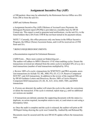 Assignment Incentive Pay (AIP)
c.CSB packets: these may be submitted by the Retirement Service Office on a DA
Form 200 or from the unit S1s
d.RIP and Airborne Bonuses
e.Assignment Incentive Pay (AIP) f.Release of Accrued Leave Payments: the
Delinquent Payment report (PX/PQ) is provided on a monthly basis by DFAS
Central site. This report is used to generate/send notifications, via the unit S1s, to the
listed Soldiers that a DA Form 3340 R has not been turned in for payment release.
NOTE 7: Currently, this office processes only one bonus in the Officer Incentive
Program, the Officer (Nurse) Accession bonus, and it will be received on a UTM
from unit S1s.
7.BONUS REQUIRED DOCUMENTS:
a.Documentation required for Enlistment Bonuses:
(1)DD Form ... Show more content on Helpwriting.net ...
The auditor will adhere to MPO I Directive 15 02 when auditing cycles. Ensure the
transactions reviewed are obtained from the entire cycle to included 10% of a cy cle s
total transactions (number of total transactions multiplied by 10%).
j. Review 100% of a cycle s transactions for WWP/WTU and PRA accounts, acces
sion transactions (to include TZ, ML, MM, PT), E5, C2, C9, Reserve Component
IS/IT/W7, and A24 transactions. In addition to the review of the required FIDs set
by DFAS Guidance Letters and Directives, Review 100% of Active Reserve
Component BAH transactions (35, 68, 36, A15, A32), E603, TI05, and DN01
transactions
k. If errors are detected, the auditor will return the cycle to the coder for corrections
or delete the transaction. If the cycle is returned, repeat steps g j, until no additional
cor rections are needed.
l. If transactions are deleted, annotate the supporting documents with the status (i.e.
duplicate, no action required, incomplete return to unit, et.) and return to unit using a
discrepancy letter.
m. Once the audit is complete and the cycle is released, the auditor will print an 80
/80 Report listing showing the cycle was Created By, Audited By and Released By.
Documents must be secured until the next DFAS IN update reflects the transactions
were
 