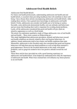 Adolescent Oral Health Beliefs
Adolescents Oral Health Beliefs
For future oral health professionals, understanding adolescent oral health and oral
health beliefs, is essential when providing healthcare that will contribute to their well
being. I have chosen three articles encompassing adolescents oral health beliefs. After
reading these articles, I have gained more knowledge on adolescents oral health
beliefs. Firstly, adolescents can consider oral health care to be boring or useless.
Secondly, some adolescents demonstrate healthy oral care attitudes and behaviours
and are aware that brushing their teeth is important for avoiding dental problems.
Lastly, all the adolescents considered that good oral health will give them an
attractive appearance as well as a fresh breath.
The article An exploratory qualitative study of Otago adolescents view of oral health
and oral health ... Show more content on Helpwriting.net ...
This study highlighted that adolescents perception, attitude and behaviours toward
oral health conditions are directly related to their oral hygiene behaviours. In
addition, female adolescents tend to have better oral health conditions than male.
Meanwhile, adolescents in this Swedish study also considered that good oral hygiene
behaviour will help them prevent dental problems as well as help them maintain a
good appearance. However the Swedish adolescents in this study with dental
problems, such as gingivitis tended to have less positive attitude toward the oral
health.
Those three articles have provided me with a good learning experience on
adolescents oral health beliefs. It has helped me understand more fully the importance
of adolescent oral health. What I have learned here will influence my future practice
as an oral health
 