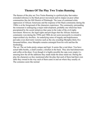Themes Of The Play Two Trains Running
The themes of the play are Two Trains Running is a political play that makes
extended reference to the black power movement and its impact on poor urban
communities like the Hill District of Pittsburgh. The issue of continued white
oppression of African Americans and the response of the black community during the
1960s is at the foreground of the characters experience. The community surrounding
the restaurant is undergoing a major redevelopment, probably one which has been
precipitated by the social initiatives that came in the wake of the civil rights
movement. However, the legal rights and privileges that the African American
community won during the 1950s and 1960s do not seem necessarily to extend to
impoverished city dwellers. An underlying sense of tragedy and hopelessness
pervades even short term victories such as the city awarding Memphis thirty five
thousand dollars, since Memphis remains estranged from his wife and has the
foreboding..
The set: The set looks pretty unique and legit. It seems like a real diner. You have
actual table booths, a small counter, a kitchen in the back. They also had dinnerware
and coffee at the diner. Even though it is highly possible the cups were empty it s
amazing how the all the additions they made made the diner stand out. During the
play the characters as they mentioned after the play that each of them had their own
table they owned in the way each of them came in and sat where they usually sit.
The costumes seem like normal
 