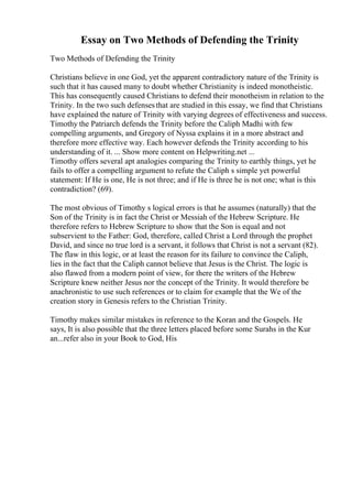 Essay on Two Methods of Defending the Trinity
Two Methods of Defending the Trinity
Christians believe in one God, yet the apparent contradictory nature of the Trinity is
such that it has caused many to doubt whether Christianity is indeed monotheistic.
This has consequently caused Christians to defend their monotheism in relation to the
Trinity. In the two such defensesthat are studied in this essay, we find that Christians
have explained the nature of Trinity with varying degrees of effectiveness and success.
Timothy the Patriarch defends the Trinity before the Caliph Madhi with few
compelling arguments, and Gregory of Nyssa explains it in a more abstract and
therefore more effective way. Each however defends the Trinity according to his
understanding of it. ... Show more content on Helpwriting.net ...
Timothy offers several apt analogies comparing the Trinity to earthly things, yet he
fails to offer a compelling argument to refute the Caliph s simple yet powerful
statement: If He is one, He is not three; and if He is three he is not one; what is this
contradiction? (69).
The most obvious of Timothy s logical errors is that he assumes (naturally) that the
Son of the Trinity is in fact the Christ or Messiah of the Hebrew Scripture. He
therefore refers to Hebrew Scripture to show that the Son is equal and not
subservient to the Father: God, therefore, called Christ a Lord through the prophet
David, and since no true lord is a servant, it follows that Christ is not a servant (82).
The flaw in this logic, or at least the reason for its failure to convince the Caliph,
lies in the fact that the Caliph cannot believe that Jesus is the Christ. The logic is
also flawed from a modern point of view, for there the writers of the Hebrew
Scripture knew neither Jesus nor the concept of the Trinity. It would therefore be
anachronistic to use such references or to claim for example that the We of the
creation story in Genesis refers to the Christian Trinity.
Timothy makes similar mistakes in reference to the Koran and the Gospels. He
says, It is also possible that the three letters placed before some Surahs in the Kur
an...refer also in your Book to God, His
 