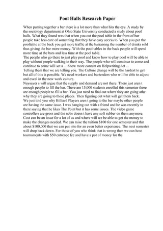 Pool Halls Research Paper
When putting together a bar there is a lot more than what hits the eye. A study by
the sociology department at Ohio State University conducted a study about pool
halls. What they found was that when you out the pool table in the front of bar
people take less care of something that they have easy access to. When you put the
pooltable at the back you get more traffic at the barraising the number of drinks sold
thus giving the bar more money. With the pool tables in the back people will spend
more time at the bars and less time at the pool table.
The people who go there to just play pool and know how to play pool will be able to
play without people walking in their way. The people who will continue to come and
continue to come will set a ... Show more content on Helpwriting.net ...
Telling them that we are telling you. The Culture change will be the hardest to get
but all of this is possible. We need workers and bartenders who will be able to adjust
and excel in the new work culture.
Naysayer s will argue that the supply and demand are not there. There just aren t
enough people to fill the bar. There are 15,000 students enrolled this semester there
are enough people to fill a bar. You just need to find out where they are going athe
why they are going to those places. Then figuring out what will get them back.
We just told you why Billiard Players aren t going to the bar maybe other people
are having the same issue. I was hanging out with a friend and he was recently in
there saying that he likes The Point but it has some issues. The video game
controllers are gross and the nobs doesn t have any soft rubber on them anymore.
Cost can be an issue for a lot of us and where will we be able to get the money to
make the changes needed. We can raise the tuition $100 for one semester and that
about $100,000 that we can put into for an even better experience. The next semester
will drop back down. For those of you who think that is wrong then we can host
tournaments with $50 entrence fee and have a pot of money for the
 