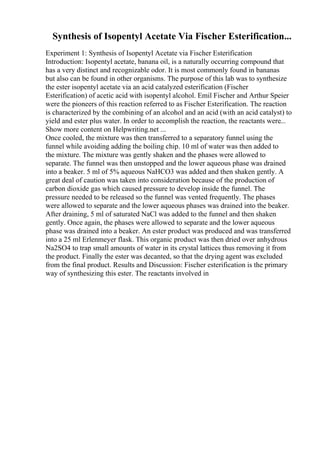 Synthesis of Isopentyl Acetate Via Fischer Esterification...
Experiment 1: Synthesis of Isopentyl Acetate via Fischer Esterification
Introduction: Isopentyl acetate, banana oil, is a naturally occurring compound that
has a very distinct and recognizable odor. It is most commonly found in bananas
but also can be found in other organisms. The purpose of this lab was to synthesize
the ester isopentyl acetate via an acid catalyzed esterification (Fischer
Esterification) of acetic acid with isopentyl alcohol. Emil Fischer and Arthur Speier
were the pioneers of this reaction referred to as Fischer Esterification. The reaction
is characterized by the combining of an alcohol and an acid (with an acid catalyst) to
yield and ester plus water. In order to accomplish the reaction, the reactants were...
Show more content on Helpwriting.net ...
Once cooled, the mixture was then transferred to a separatory funnel using the
funnel while avoiding adding the boiling chip. 10 ml of water was then added to
the mixture. The mixture was gently shaken and the phases were allowed to
separate. The funnel was then unstopped and the lower aqueous phase was drained
into a beaker. 5 ml of 5% aqueous NaHCO3 was added and then shaken gently. A
great deal of caution was taken into consideration because of the production of
carbon dioxide gas which caused pressure to develop inside the funnel. The
pressure needed to be released so the funnel was vented frequently. The phases
were allowed to separate and the lower aqueous phases was drained into the beaker.
After draining, 5 ml of saturated NaCl was added to the funnel and then shaken
gently. Once again, the phases were allowed to separate and the lower aqueous
phase was drained into a beaker. An ester product was produced and was transferred
into a 25 ml Erlenmeyer flask. This organic product was then dried over anhydrous
Na2SO4 to trap small amounts of water in its crystal lattices thus removing it from
the product. Finally the ester was decanted, so that the drying agent was excluded
from the final product. Results and Discussion: Fischer esterification is the primary
way of synthesizing this ester. The reactants involved in
 
