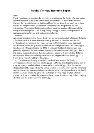 Family Therapy Research Paper
Intro
Family treatment is considered a necessity when they are the family of a recovering
substance abuser. What types of treatment are out their? Why do families need
therapy, they aren t the ones with the problem? As we know from studying system
theory, all things within a system even though they are independent are also
interrelated. This means that the action of one causes a reaction of the rest of the
things within the system. This is why family therapy is a crucial component of a
recovery addict achieving and maintaining sobriety.
Treatment
As we see from the system theory family are an important part of what contributes to
a person addiction. It s not done maliciously, more so to cope and survive the
dysfunctional environment they must survive in. Unfortunately some treatment
facilities don t have the qualified staff or resources to provide the kind of therapy a
family needs ((Stevens Smith, pg. 253). It s proven that family therapy can be a
powerful adjunct in the treatment of substance abusers (Stevens Smith, pg. 253). If
the family receives treatment then the substance abuser will go back to a different
environment where the enabling and silence has stopped (Stevens Smith, pg. 253). ...
Show more content on Helpwriting.net ...
251). The first stage is early in the individuals alcoholism and the family is
developing an identity (Stevens Smith, pg. 251). During this stage the family may or
may not react to alcohol related problems (Stevens Smith, pg. 251). The second
stage is the middle stage where the family identity is in tack, abuse may be occurring
and they are trying to maintain homeostasis that allows the chemical use in the family
system (Stevens Smith, pg. 251). The last stage, the late stage is when a family
member will try to resolve the substance abuse issues from there past before bringing
children into the family (Stevens Smith, pg.
 