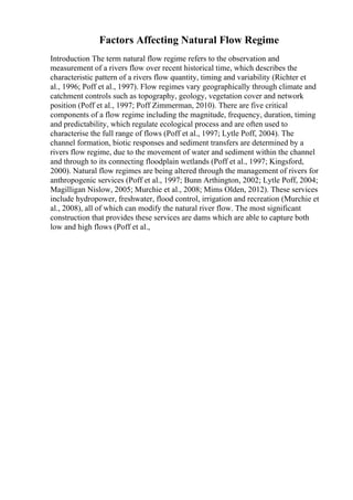 Factors Affecting Natural Flow Regime
Introduction The term natural flow regime refers to the observation and
measurement of a rivers flow over recent historical time, which describes the
characteristic pattern of a rivers flow quantity, timing and variability (Richter et
al., 1996; Poff et al., 1997). Flow regimes vary geographically through climate and
catchment controls such as topography, geology, vegetation cover and network
position (Poff et al., 1997; Poff Zimmerman, 2010). There are five critical
components of a flow regime including the magnitude, frequency, duration, timing
and predictability, which regulate ecological process and are often used to
characterise the full range of flows (Poff et al., 1997; Lytle Poff, 2004). The
channel formation, biotic responses and sediment transfers are determined by a
rivers flow regime, due to the movement of water and sediment within the channel
and through to its connecting floodplain wetlands (Poff et al., 1997; Kingsford,
2000). Natural flow regimes are being altered through the management of rivers for
anthropogenic services (Poff et al., 1997; Bunn Arthington, 2002; Lytle Poff, 2004;
Magilligan Nislow, 2005; Murchie et al., 2008; Mims Olden, 2012). These services
include hydropower, freshwater, flood control, irrigation and recreation (Murchie et
al., 2008), all of which can modify the natural river flow. The most significant
construction that provides these services are dams which are able to capture both
low and high flows (Poff et al.,
 