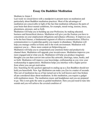 Essay On Buddhist Meditation
Meditate to Attain 3
Last week we closed down with a standpoint to present more on meditation and
particularly about Buddhist meditation practices. Most of the advantages of
meditation are conceivable in light of the fact that meditation influences the parts of
your brain that direct mental conditions, for example, mood swing, tension, stress,
gloominess, pressure, and so forth.
Meditation will help you in building up your Profession, by making educated,
business and hierarchical choices. Meditation will give you the fixation you have to
concentrate on your employment obligations and enhance efficiency. It improves you
to be the best listener, a fundamental segment of effective communication. Effective
communication is a Leadership quality you require in abundance. Meditation will
help you manage conflict at home and in the work environment. Meditation will
empower you to ... Show more content on Helpwriting.net ...
Meditation will help you to comprehend your emotions better and productively
channel them. Meditation will upgrade your inventiveness. Meditation improves you
more engaged and at what you do. Meditation will help you produce imaginary
thoughts you can then convert into action like artworks, drawings, tunes, books, and
so forth. Meditation will improve your knowledge, craftsmanship as you view your
workmanship in appreciation. Meditation helps you interface with a higher power
from where you can get motivation.
Zen: Searching for the quickest approach to ending up as a Zen Buddhist should not
hold you henceforth. New Age Meditation can make you Zen in a matter of seconds.
This sort of meditation has as of late turned out to be well known and it has broken
all pre considered ideas about meditation. In this meditation, you require a gadget
with meditation music. The meditation music and headphones and you are prepared
to go. This is not quite the same as guided meditation. Here you just need to tune into
sounds and you will achieve the coveted condition of
 