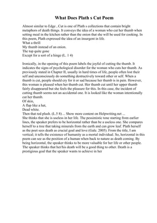 What Does Plath s Cut Poem
Almost similar to Edge , Cut is one of Plath s collections that contain bright
metaphors of death things. It conveys the idea of a woman who cut her thumb when
setting meal in the kitchen rather than the onion that she will be used for cooking. In
this poem, Plath expressed the idea of an insurgent in life.
What a thrill
My thumb instead of an onion.
The top quite gone
Except for a sort of a hinge (L. 1 4)
Ironically, in the opening of this poem labels the joyful of cutting the thumb. It
indicates the signs of psychological disorder for the woman who cuts her thumb. As
previously stated in Chapter II, usually in hard times of life, people often lost their
self and unconsciously do something destructively toward other or self. When a
thumb is cut, people should cry for it or sad because her thumb is in pain. However,
this woman is pleased when her thumb cut. Her thumb cut until her upper thumb
fairly disappeared but she feels the pleasure for this. In this case, the incident of
cutting thumb seems not an accidental one. It is looked like the woman intentionally
cut her thumb.
Of skin,
A flap like a hat,
Dead white.
Then that red plush. (L.5 8) ... Show more content on Helpwriting.net ...
She thinks that she is useless in her life. The pessimistic tone starting from earlier
lines, the speaker prefers to be horizontal rather than be a useless one. She compares
herself to a tree that taking minerals from the earth and can grow leaf. Plath herself
as the poet sees death as crucial goal and love (Gale. 2005). From the title, I am
vertical; it tells the existence of humanity as a mortal individual. So, horizontal in this
poem can see as the position of a human when back to nature as death coming. By
being horizontal, the speaker thinks to be more valuable for her life or other people.
The speaker thinks that her/his death will be a good thing to other. Death is a
prestigious goal that the speaker wants to achieve in her
 