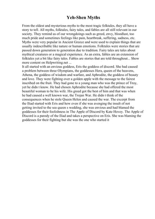Yeh-Shen Myths
From the oldest and mysterious myths to the most tragic folktales, they all have a
story to tell. All myths, folktales, fairy tales, and fables are all still relevant in our
society. They remind us of our wrongdoings such as greed, envy, bloodlust, too
much pride and sometimes feelings like pain, heartbreak, suffering, sadness, etc.
Myths were very popular in Ancient Greece and were used to explain things that are
usually indescribable like nature or human emotions. Folktales were stories that are
passed down generation to generation due to tradition. Fairy tales are tales about
mythical creatures or a magical experience. As an extra, fables are an extension of
folktales yet a bit like fairy tales. Fables are stories that are told throughout... Show
more content on Helpwriting.net ...
It all started with an envious goddess, Eris the goddess of discord. She had caused
a problem between three Olympians, the goddesses Hera, queen of the heavens,
Athena, the goddess of wisdom and warfare, and Aphrodite, the goddess of beauty
and love. They were fighting over a golden apple with the message to the fairest
inscribed on the fruit. They had gone to a young man who was the prince of Troy,
yet he didn t know. He had chosen Aphrodite because she had offered the most
beautiful woman to be his wife. His greed got the best of him and that was when
he had caused a well known war, the Trojan War. He didn t think of the
consequences when he stole Queen Helen and caused the war. The excerpt from
the Iliad started with Eris and how even if she was avenging the insult of not
getting invited to the sea queen s wedding, she was envious and had blamed the
goddesses for their foolishness in The Apple of Discord by Kate Hovey. The Apple of
Discord is a parody of the Iliad and takes a perspective on Eris. She was blaming the
goddesses for their fighting but she was the one who started it
 