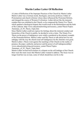 Martin Luther Letter Of Reflection
A Letter of Reflection of the Improper Practices of the Church by Martin Luther
Martin Luther was a German monk, theologian, university professor, Father of
Protestantism and church reformer whose ideas influenced the Protestant Reform,
and changed the course of Western Civilization. Luther did not like the immoral
conduct that was exhibited in the Church, so he composed the Ninety Five Thesis
which sparked a theological dispute that would result in the Reformation and the birth
of the Lutheran. http://www.educationalwriting.net/resource_center/Thesis/Topics
/Summary_of_95_Thesis_Topic.htm
Since Martin Luther could not express his feelings about the immoral conduct and
hierarchies of the Church in public, he decided to write a letter. The Ninety Five
Thesis on the power of indulgences were widely considered as the primary example
of the Protestant Reform. Martin Luther used the Thesis to talk about how he was
unhappy with the way the church used self indulgences for the churches own good.
Martin Luther s Thesis went against the teachings of the Church on the reality of
penance, the pope s authority and power and the power of self indulgences(http:/
/www.educationalwriting.net/resource_center/Thesis/Topics
/Summary_of_95_Thesis_Topic.htm).
Martin Luther invited local teachers to a dispute on the self indulges of the Church.
Here were the main issues that Martin Luther wanted to address: The focus was no
longer God but was on man, some of which should have not be in the
 
