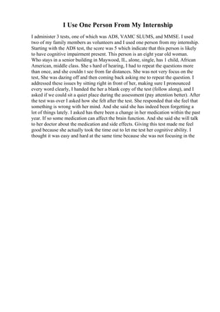 I Use One Person From My Internship
I administer 3 tests, one of which was AD8, VAMC SLUMS, and MMSE. I used
two of my family members as volunteers and I used one person from my internship.
Starting with the AD8 test, the score was 5 which indicate that this person is likely
to have cognitive impairment present. This person is an eight year old woman.
Who stays in a senior building in Maywood, IL, alone, single, has 1 child, African
American, middle class. She s hard of hearing, I had to repeat the questions more
than once, and she couldn t see from far distances. She was not very focus on the
test, She was dazing off and then coming back asking me to repeat the question. I
addressed these issues by sitting right in front of her, making sure I pronounced
every word clearly, I handed the her a blank copy of the test (follow along), and I
asked if we could sit a quiet place during the assessment (pay attention better). After
the test was over I asked how she felt after the test. She responded that she feel that
something is wrong with her mind. And she said she has indeed been forgetting a
lot of things lately. I asked has there been a change in her medication within the past
year. If so some medication can affect the brain function. And she said she will talk
to her doctor about the medication and side effects. Giving this test made me feel
good because she actually took the time out to let me test her cognitive ability. I
thought it was easy and hard at the same time because she was not focusing in the
 