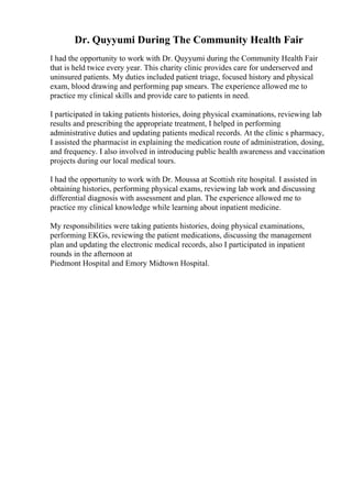 Dr. Quyyumi During The Community Health Fair
I had the opportunity to work with Dr. Quyyumi during the Community Health Fair
that is held twice every year. This charity clinic provides care for underserved and
uninsured patients. My duties included patient triage, focused history and physical
exam, blood drawing and performing pap smears. The experience allowed me to
practice my clinical skills and provide care to patients in need.
I participated in taking patients histories, doing physical examinations, reviewing lab
results and prescribing the appropriate treatment, I helped in performing
administrative duties and updating patients medical records. At the clinic s pharmacy,
I assisted the pharmacist in explaining the medication route of administration, dosing,
and frequency. I also involved in introducing public health awareness and vaccination
projects during our local medical tours.
I had the opportunity to work with Dr. Moussa at Scottish rite hospital. I assisted in
obtaining histories, performing physical exams, reviewing lab work and discussing
differential diagnosis with assessment and plan. The experience allowed me to
practice my clinical knowledge while learning about inpatient medicine.
My responsibilities were taking patients histories, doing physical examinations,
performing EKGs, reviewing the patient medications, discussing the management
plan and updating the electronic medical records, also I participated in inpatient
rounds in the afternoon at
Piedmont Hospital and Emory Midtown Hospital.
 