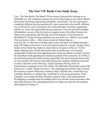 The New VW Beetle Case Study Essay
Case : The New Beetle The Brand VW has always conveyed the message as an
affordable car. The companies product have been looked upon as one which offered
the benefits of German engineering affordably, emotionally. The cars represented
completely different driving experience В– more connected to the road В– different
way of driving В– more connected to the world. Heritage of German engineering
and the car s more fun, pleasurable driving experience were the powerful strengths.
Affordability was one of the key factors as against most of the other German cars
makers who represented only the high end of the Segment. It also focused on
Drivability В– Unique driving experience not just on the car s ability to get people
from one point to other,... Show more content on Helpwriting.net ...
Access to the 12 cubic feet of storage space in the rear hatch was hidden beneath a
large VW badge on the back. It was more spacious than the concept 1 design. Drum
breaks to four wheel disc brakes to ensure that in all aspects of the car. Yet the
shape, although more refined and modern than its predecessor, was instantly
recognizable. Further the most appealing factor in the new Beetle was that it carried
the same Retro look appealing the emotional quotient of the customers. Q 3) Why is
the positioning decision termed mission impossible The positioning decision for the
car was termed as В‘mission impossible because the company marketing team had
to make a decision on the following, Target Customers Pricing of the car
Advertisement campaign for the New Beetle The difficulties faced under each of the
heads were as under, Target Customers : The marketing team had the task to decide
the customer segment which they wanted to target. Whether they would like to go
with Baby Boomers or whether they would like to with young generation. If the
Company was to target the Baby Boomers segment with a value proposition of
В‘indulging in nostalgia then the problem faced was that the recent trend shows that
these baby boomers were changing preference to larger cars and also the company
had changed its strategy of
 