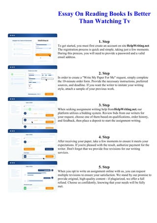 Essay On Reading Books Is Better
Than Watching Tv
1. Step
To get started, you must first create an account on site HelpWriting.net.
The registration process is quick and simple, taking just a few moments.
During this process, you will need to provide a password and a valid
email address.
2. Step
In order to create a "Write My Paper For Me" request, simply complete
the 10-minute order form. Provide the necessary instructions, preferred
sources, and deadline. If you want the writer to imitate your writing
style, attach a sample of your previous work.
3. Step
When seeking assignment writing help fromHelpWriting.net, our
platform utilizes a bidding system. Review bids from our writers for
your request, choose one of them based on qualifications, order history,
and feedback, then place a deposit to start the assignment writing.
4. Step
After receiving your paper, take a few moments to ensure it meets your
expectations. If you're pleased with the result, authorize payment for the
writer. Don't forget that we provide free revisions for our writing
services.
5. Step
When you opt to write an assignment online with us, you can request
multiple revisions to ensure your satisfaction. We stand by our promise to
provide original, high-quality content - if plagiarized, we offer a full
refund. Choose us confidently, knowing that your needs will be fully
met.
Essay On Reading Books Is Better Than Watching TvEssay On Reading Books Is Better Than Watching Tv
 