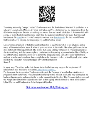 The essay written by George Levine " Frankenstein and the Tradition of Realism" is published in a
scholarly journal called Novel: A Forum on Fiction in 1973. As from what we can assume from the
title is that the journal focuses exclusively on novels that are a work of fiction. It does not deal with
poetry or even short stories.It is most likely that the audience are those who focus their research
interests on the novel form. Levine's essay focuses on how Frankenstein fits into two different
traditions of novel writing, the realistic novel and the Gothic novel.
Levine's main argument is that although Frankenstein is a gothic novel, it is not a typical gothic
novel with many realistic ideas. It aims to generate terror in the reader like other gothic novels but
does not involve the supernatural. The events that Mary Shelley writes out in Frankenstein are not
far from ordinary and the commonplace. Levine's more interesting argument is that Mary Shelley's
use of the Gothic tradition allows her to dip in the imaginative and subjective inner truths that a
realistic novel would not allow. For example how the characters reflect or double each other. Also
most of the characters represent aspects of Victor Frankenstein
Stone 2
in some way. Therefore, as Levine shows, their similarities may suggest the importance of
relationships that bind us to each other...show more content...
For instances, the scene when Frankenstein dies and the Creature is heart broken. As the story
progresses the Creature and Frankenstein become dependent on each other.The only connection he
had was Frankenstein and now that he is go he has nothing to live for. The Creature feels regret and
the weight of Frankenstein's death is like part of him dying. This is similar to when the Creature
killed Clerval and Frankenstein feels that part of him has
Get more content on HelpWriting.net
 