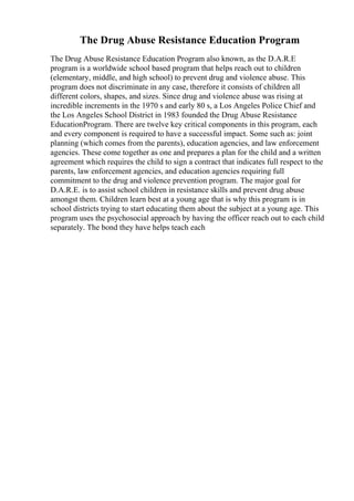 The Drug Abuse Resistance Education Program
The Drug Abuse Resistance Education Program also known, as the D.A.R.E
program is a worldwide school based program that helps reach out to children
(elementary, middle, and high school) to prevent drug and violence abuse. This
program does not discriminate in any case, therefore it consists of children all
different colors, shapes, and sizes. Since drug and violence abuse was rising at
incredible increments in the 1970 s and early 80 s, a Los Angeles Police Chief and
the Los Angeles School District in 1983 founded the Drug Abuse Resistance
EducationProgram. There are twelve key critical components in this program, each
and every component is required to have a successful impact. Some such as: joint
planning (which comes from the parents), education agencies, and law enforcement
agencies. These come together as one and prepares a plan for the child and a written
agreement which requires the child to sign a contract that indicates full respect to the
parents, law enforcement agencies, and education agencies requiring full
commitment to the drug and violence prevention program. The major goal for
D.A.R.E. is to assist school children in resistance skills and prevent drug abuse
amongst them. Children learn best at a young age that is why this program is in
school districts trying to start educating them about the subject at a young age. This
program uses the psychosocial approach by having the officer reach out to each child
separately. The bond they have helps teach each
 