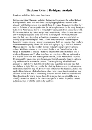 Blaxicans Richard Rodriguez Analysis
Blaxicans and Other Reinvented Americans
In the essay tittled Blaxicans and other Reinvented Americans the author Richard
Rodriguez talks about race and about classifying people based on their looks
ethnicity and that throughout time people have developed this perspective that they
need to fit in one of the categories that the society gives them. In the essay Rodriguez
talks about America and how it is populated by immigrants from around the world.
He then asserts that we cannot assign a race name to any citizen because everyone
can be multiple races and there is no word in the english vocabulary that can
describe their race. According to Rodriguez Americans tend to create labels to
classify people in the simplest form ... Show more content on Helpwriting.net ...
I come to you as a chinese . unless you understand that I am chinese , then you have
not understood anything I have said .what he is trying to say is that he is a man of
Mexican descent , but he considers himself chinese because he enjoys chinese
culture. Within the statement i understand that he is not from china,but he is
raised in an area that is chinese , therefore he considers himself chinese. This is
confirmed in paragraph 19 when he tells us his experience . During an interview
Bill Moyers asked him how he thought of himself , As an American or Hispanic .
He answered by saying that he s chinese , and this is because he lives in a chinese
city and because he wants to be chinese. This is explaining what his idea of
ethnicity is , he believes that ethnicity is how one lives their lives in a way that
they believe is right. This may not be the ethnicity that they were born into or that
their family members may be . I believe that he believes this because America has
evolved into being an ethnically diverse place ,where many immigrants from many
different places live. This is reinventing America because there are more cultural
lifestyle options for one to choose from. He is saying that one should be able to
classify themselves based on the culture they prefer or value. He prefers chinese
culture and that is what he wants to be identifies
 