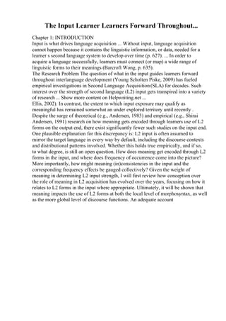 The Input Learner Learners Forward Throughout...
Chapter 1: INTRODUCTION
Input is what drives language acquisition ... Without input, language acquisition
cannot happen because it contains the linguistic information, or data, needed for a
learner s second language system to develop over time (p. 627). ... In order to
acquire a language successfully, learners must connect (or map) a wide range of
linguistic forms to their meanings (Barcroft Wong, p. 635).
The Research Problem The question of what in the input guides learners forward
throughout interlanguage development (Young Scholten Piske, 2009) has fueled
empirical investigations in Second Language Acquisition (SLA) for decades. Such
interest over the strength of second language (L2) input gets transpired into a variety
of research ... Show more content on Helpwriting.net ...
Ellis, 2002). In contrast, the extent to which input exposure may qualify as
meaningful has remained somewhat an under explored territory until recently .
Despite the surge of theoretical (e.g., Andersen, 1983) and empirical (e.g., Shirai
Andersen, 1991) research on how meaning gets encoded through learners use of L2
forms on the output end, there exist significantly fewer such studies on the input end.
One plausible explanation for this discrepancy is: L2 input is often assumed to
mirror the target language in every way by default, including the discourse contexts
and distributional patterns involved. Whether this holds true empirically, and if so,
to what degree, is still an open question. How does meaning get encoded through L2
forms in the input, and where does frequency of occurrence come into the picture?
More importantly, how might meaning (in)consistencies in the input and the
corresponding frequency effects be gauged collectively? Given the weight of
meaning in determining L2 input strength, I will first review how conception over
the role of meaning in L2 acquisition has evolved over the years, focusing on how it
relates to L2 forms in the input where appropriate. Ultimately, it will be shown that
meaning impacts the use of L2 forms at both the local level of morphosyntax, as well
as the more global level of discourse functions. An adequate account
 