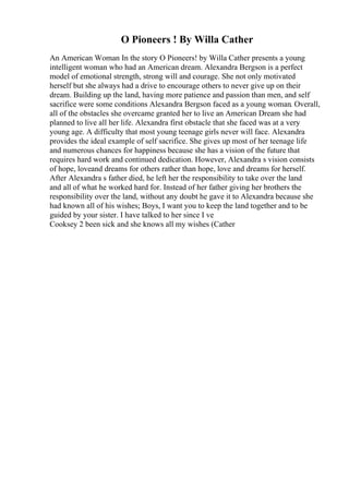 O Pioneers ! By Willa Cather
An American Woman In the story O Pioneers! by Willa Cather presents a young
intelligent woman who had an American dream. Alexandra Bergson is a perfect
model of emotional strength, strong will and courage. She not only motivated
herself but she always had a drive to encourage others to never give up on their
dream. Building up the land, having more patience and passion than men, and self
sacrifice were some conditions Alexandra Bergson faced as a young woman. Overall,
all of the obstacles she overcame granted her to live an American Dream she had
planned to live all her life. Alexandra first obstacle that she faced was at a very
young age. A difficulty that most young teenage girls never will face. Alexandra
provides the ideal example of self sacrifice. She gives up most of her teenage life
and numerous chances for happiness because she has a vision of the future that
requires hard work and continued dedication. However, Alexandra s vision consists
of hope, loveand dreams for others rather than hope, love and dreams for herself.
After Alexandra s father died, he left her the responsibility to take over the land
and all of what he worked hard for. Instead of her father giving her brothers the
responsibility over the land, without any doubt he gave it to Alexandra because she
had known all of his wishes; Boys, I want you to keep the land together and to be
guided by your sister. I have talked to her since I ve
Cooksey 2 been sick and she knows all my wishes (Cather
 