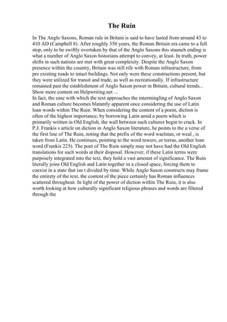 The Ruin
In The Anglo Saxons, Roman rule in Britain is said to have lasted from around 43 to
410 AD (Campbell 8). After roughly 350 years, the Roman Britain era came to a full
stop, only to be swiftly overtaken by that of the Anglo Saxons this staunch ending is
what a number of Anglo Saxon historians attempt to convey, at least. In truth, power
shifts in such nations are met with great complexity. Despite the Anglo Saxon
presence within the country, Britain was still rife with Roman infrastructure, from
pre existing roads to intact buildings. Not only were these constructions present, but
they were utilized for transit and trade, as well as recreationally. If infrastructure
remained past the establishment of Anglo Saxon power in Britain, cultural trends...
Show more content on Helpwriting.net ...
In fact, the ease with which the text approaches the intermingling of Anglo Saxon
and Roman culture becomes blatantly apparent once considering the use of Latin
loan words within The Ruin. When considering the content of a poem, diction is
often of the highest importance; by borrowing Latin amid a poem which is
primarily written in Old English, the wall between such cultures begin to crack. In
P.J. Frankis s article on diction in Anglo Saxon literature, he points to the a verse of
the first line of The Ruin, noting that the prefix of the word waelstan, or weal , is
taken from Latin. He continues, pointing to the word towers, or torras, another loan
word (Frankis 225). The poet of The Ruin simply may not have had the Old English
translations for such words at their disposal. However, if these Latin terms were
purposely integrated into the text, they hold a vast amount of significance. The Ruin
literally joins Old English and Latin together in a closed space, forcing them to
coexist in a state that isn t divided by time. While Anglo Saxon constructs may frame
the entirety of the text, the content of the piece certainly has Roman influences
scattered throughout. In light of the power of diction within The Ruin, it is also
worth looking at how culturally significant religious phrases and words are filtered
through the
 