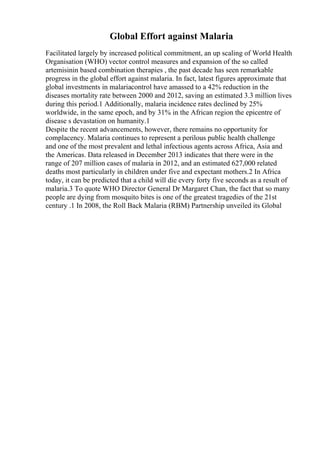 Global Effort against Malaria
Facilitated largely by increased political commitment, an up scaling of World Health
Organisation (WHO) vector control measures and expansion of the so called
artemisinin based combination therapies , the past decade has seen remarkable
progress in the global effort against malaria. In fact, latest figures approximate that
global investments in malariacontrol have amassed to a 42% reduction in the
diseases mortality rate between 2000 and 2012, saving an estimated 3.3 million lives
during this period.1 Additionally, malaria incidence rates declined by 25%
worldwide, in the same epoch, and by 31% in the African region the epicentre of
disease s devastation on humanity.1
Despite the recent advancements, however, there remains no opportunity for
complacency. Malaria continues to represent a perilous public health challenge
and one of the most prevalent and lethal infectious agents across Africa, Asia and
the Americas. Data released in December 2013 indicates that there were in the
range of 207 million cases of malaria in 2012, and an estimated 627,000 related
deaths most particularly in children under five and expectant mothers.2 In Africa
today, it can be predicted that a child will die every forty five seconds as a result of
malaria.3 To quote WHO Director General Dr Margaret Chan, the fact that so many
people are dying from mosquito bites is one of the greatest tragedies of the 21st
century .1 In 2008, the Roll Back Malaria (RBM) Partnership unveiled its Global
 