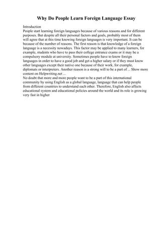Why Do People Learn Foreign Language Essay
Introduction
People start learning foreign languages because of various reasons and for different
purposes. But despite all their personal factors and goals, probably most of them
will agree that at this time knowing foreign languages is very important. It can be
because of the number of reasons. The first reason is that knowledge of a foreign
language is a necessity nowadays. This factor may be applied to many learners, for
example, students who have to pass their college entrance exams or it may be a
compulsory module at university. Sometimes people have to know foreign
languages in order to have a good job and get a higher salary or if they must know
other languages except their native one because of their work, for example,
diplomats or interpreters. Another reason is a strong will to be a part of ... Show more
content on Helpwriting.net ...
No doubt that more and more people want to be a part of this international
community by using English as a global language, language that can help people
from different countries to understand each other. Therefore, English also affects
educational system and educational policies around the world and its role is growing
very fast in higher
 