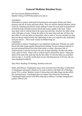 General Medicine Rotation Essay
6th Year General Medicine Rotation
Stephen Chiang 21209166@student.uwa.edu.au
Amlodipine
Information to patient: Indicated for hypertension and angina. Reduce the blood
pressure and risk of stroke and heart attack. They are calcium channel blockers which
works by widening your blood vessels making it easier for your heart to pump blood
around the body and help increase blood and oxygen supply to the heart. Taken
once daily with or without food at the same time each day. Swallow the tablet whole
with a full glass of water. Taking the tablet at the same time each day will have the
best effect. It will also help you remember when to take it. You are currently on 5mg
but your doctor might increase this depending on how you respond to the medication.
Tell your doctor ... Show more content on Helpwriting.net ...
Clopidogrel
Information to patient: Clopidogrel is an antiplatelet medication. Platelets are small
blood cells that clump together during blood clotting. Prevent clotting of platelet to
prevent unwanted blood clots after heart attack or stroke. Decreases risk of
cardiovascular events but increases the risk of major bleeding. Swallow the tablet
with a glass of water. Taken with or without food as directed by doctor. Taking the
tablet at the same time each day has the best effect. It will also help you remember
when to take it. Avoid this medication if active bleeding present in GI tract. Do not
stop clopidogrel suddenly.
Side effect: bleeding, GI bleeding, diarrhoea and rash.
Safety and efficacy: Clopidogrel causes more recurrent ulcer bleeding. Combination
of clopidogrel and aspirin should not be used in patient with high risk of bleeding,
recent TIA or stroke. Monitor closely if interacting with other drugs can that affect
the clotting process. Clopidogrel does not require close blood test monitoring.
Clopidogrel might interact with PPIs reducing its efficacy. Consider changing this
patient s PPI to a H2
 