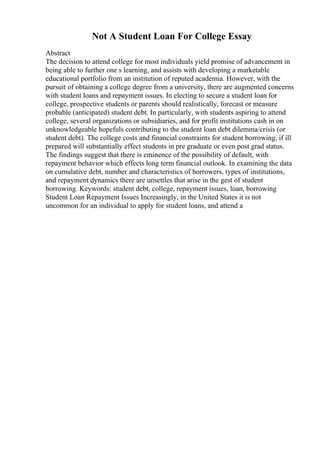 Not A Student Loan For College Essay
Abstract
The decision to attend college for most individuals yield promise of advancement in
being able to further one s learning, and assists with developing a marketable
educational portfolio from an institution of reputed academia. However, with the
pursuit of obtaining a college degree from a university, there are augmented concerns
with student loans and repayment issues. In electing to secure a student loan for
college, prospective students or parents should realistically, forecast or measure
probable (anticipated) student debt. In particularly, with students aspiring to attend
college, several organizations or subsidiaries, and for profit institutions cash in on
unknowledgeable hopefuls contributing to the student loan debt dilemma/crisis (or
student debt). The college costs and financial constraints for student borrowing, if ill
prepared will substantially effect students in pre graduate or even post grad status.
The findings suggest that there is eminence of the possibility of default, with
repayment behavior which effects long term financial outlook. In examining the data
on cumulative debt, number and characteristics of borrowers, types of institutions,
and repayment dynamics there are unsettles that arise in the gest of student
borrowing. Keywords: student debt, college, repayment issues, loan, borrowing
Student Loan Repayment Issues Increasingly, in the United States it is not
uncommon for an individual to apply for student loans, and attend a
 
