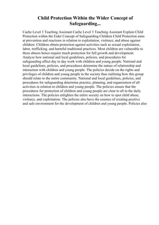 Child Protection Within the Wider Concept of
Safeguarding...
Cache Level 3 Teaching Assistant Cache Level 3 Teaching Assistant Explain Child
Protection within the Eider Concept of Safeguarding Children Child Protection aims
at prevention and reactions in relation to exploitation, violence, and abuse against
children. Children obtain protection against activities such as sexual exploitation,
labor, trafficking, and harmful traditional practices. Most children are vulnerable to
these abuses hence require much protection for full growth and development.
Analyze how national and local guidelines, policies, and procedures for
safeguarding affect day to day work with children and young people. National and
local guidelines, policies, and procedures determine the nature of relationship and
interaction with children and young people. The policies decide on the rights and
privileges of children and young people in the society thus outlining how this group
should relate to the entire community. National and local guidelines, policies, and
procedures for safeguarding determine practice, planning, and organization of all
activities in relation to children and young people. The policies ensure that the
procedures for protection of children and young people are clear to all in the daily
interactions. The policies enlighten the entire society on how to spot child abuse,
violence, and exploitation. The policies also have the essence of creating positive
and safe environment for the development of children and young people. Policies also
 