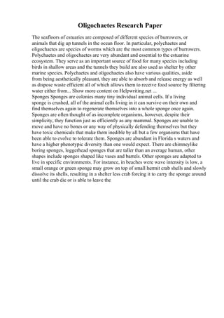 Oligochaetes Research Paper
The seafloors of estuaries are composed of different species of burrowers, or
animals that dig up tunnels in the ocean floor. In particular, polychaetes and
oligochaetes are species of worms which are the most common types of burrowers.
Polychaetes and oligochaetes are very abundant and essential to the estuarine
ecosystem. They serve as an important source of food for many species including
birds in shallow areas and the tunnels they build are also used as shelter by other
marine species. Polychaetes and oligochaetes also have various qualities, aside
from being aesthetically pleasant, they are able to absorb and release energy as well
as dispose waste efficient all of which allows them to receive food source by filtering
water either from... Show more content on Helpwriting.net ...
Sponges Sponges are colonies many tiny individual animal cells. If a living
sponge is crushed, all of the animal cells living in it can survive on their own and
find themselves again to regenerate themselves into a whole sponge once again.
Sponges are often thought of as incomplete organisms, however, despite their
simplicity, they function just as efficiently as any mammal. Sponges are unable to
move and have no bones or any way of physically defending themselves but they
have toxic chemicals that make them inedible by all but a few organisms that have
been able to evolve to tolerate them. Sponges are abundant in Florida s waters and
have a higher phenotypic diversity than one would expect. There are chimneylike
boring sponges, loggerhead sponges that are taller than an average human, other
shapes include sponges shaped like vases and barrels. Other sponges are adapted to
live in specific environments. For instance, in beaches were wave intensity is low, a
small orange or green sponge may grow on top of small hermit crab shells and slowly
dissolve its shells, resulting in a shelter less crab forcing it to carry the sponge around
until the crab die or is able to leave the
 
