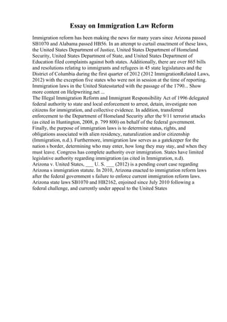 Essay on Immigration Law Reform
Immigration reform has been making the news for many years since Arizona passed
SB1070 and Alabama passed HB56. In an attempt to curtail enactment of these laws,
the United States Department of Justice, United States Department of Homeland
Security, United States Department of State, and United States Department of
Education filed complaints against both states. Additionally, there are over 865 bills
and resolutions relating to immigrants and refugees in 45 state legislatures and the
District of Columbia during the first quarter of 2012 (2012 ImmigrationRelated Laws,
2012) with the exception five states who were not in session at the time of reporting.
Immigration laws in the United Statesstarted with the passage of the 1790... Show
more content on Helpwriting.net ...
The Illegal Immigration Reform and Immigrant Responsibility Act of 1996 delegated
federal authority to state and local enforcement to arrest, detain, investigate non
citizens for immigration, and collective evidence. In addition, transferred
enforcement to the Department of Homeland Security after the 9/11 terrorist attacks
(as cited in Huntington, 2008, p. 799 800) on behalf of the federal government.
Finally, the purpose of immigration laws is to determine status, rights, and
obligations associated with alien residency, naturalization and/or citizenship
(Immigration, n.d.). Furthermore, immigration law serves as a gatekeeper for the
nation s border, determining who may enter, how long they may stay, and when they
must leave. Congress has complete authority over immigration. States have limited
legislative authority regarding immigration (as cited in Immigration, n.d).
Arizona v. United States, ___ U. S. ___ (2012) is a pending court case regarding
Arizona s immigration statute. In 2010, Arizona enacted to immigration reform laws
after the federal government s failure to enforce current immigration reform laws.
Arizona state laws SB1070 and HB2162, enjoined since July 2010 following a
federal challenge, and currently under appeal to the United States
 