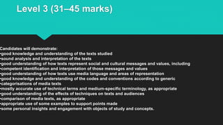 Level 3 (31–45 marks)
Candidates will demonstrate:
•good knowledge and understanding of the texts studied
•sound analysis and interpretation of the texts
•good understanding of how texts represent social and cultural messages and values, including
•competent identification and interpretation of those messages and values
•good understanding of how texts use media language and areas of representation
•good knowledge and understanding of the codes and conventions according to generic
•categorisations of media texts
•mostly accurate use of technical terms and medium-specific terminology, as appropriate
•good understanding of the effects of techniques on texts and audiences
•comparison of media texts, as appropriate
•appropriate use of some examples to support points made
•some personal insights and engagement with objects of study and concepts.
 